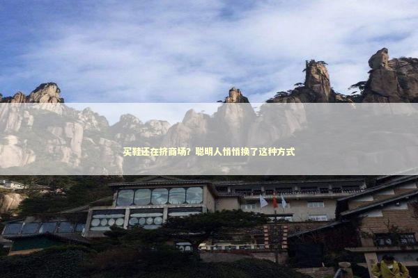 买鞋还在挤商场？聪明人悄悄换了这种方式